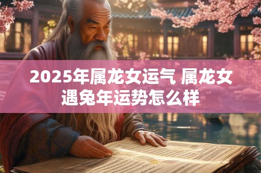 2025年属龙女运气 属龙女遇兔年运势怎么样