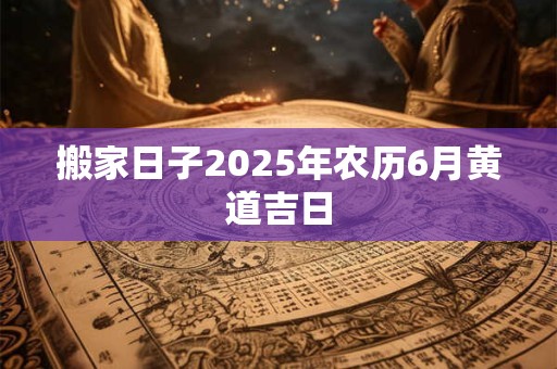 搬家日子2025年农历6月黄道吉日