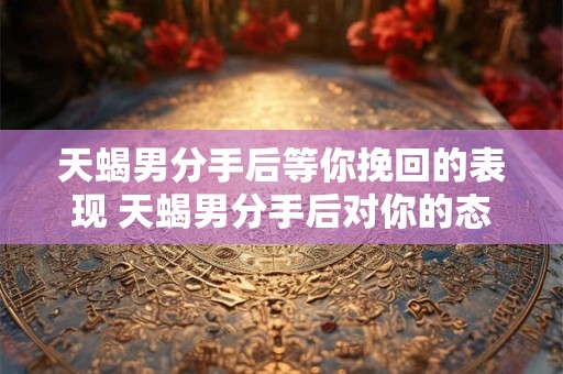 天蝎男分手后等你挽回的表现 天蝎男分手后对你的态度会发生变化吗