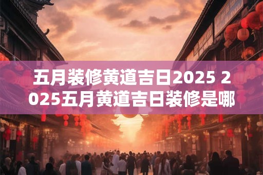 五月装修黄道吉日2025 2025五月黄道吉日装修是哪些日期