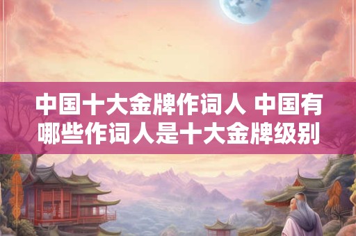 中国十大金牌作词人 中国有哪些作词人是十大金牌级别的