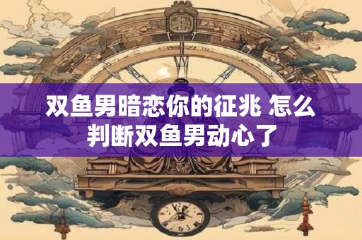 双鱼男暗恋你的征兆 怎么判断双鱼男动心了