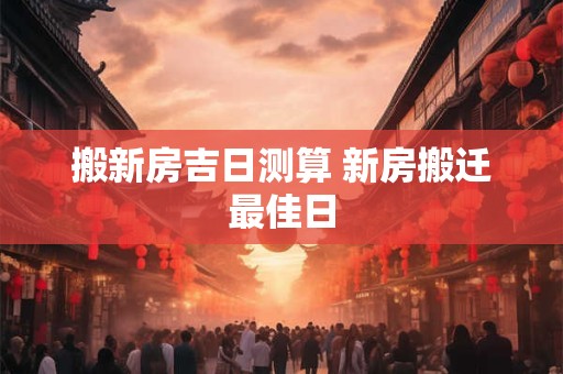 搬新房吉日测算 新房搬迁最佳日