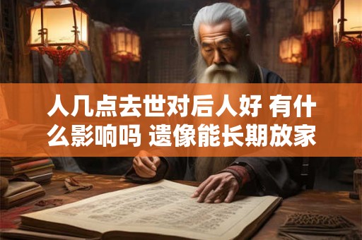 人几点去世对后人好 有什么影响吗 遗像能长期放家中吗