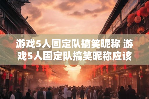 游戏5人固定队搞笑昵称 游戏5人固定队搞笑昵称应该如何命名