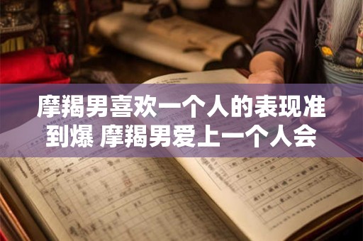 摩羯男喜欢一个人的表现准到爆 摩羯男爱上一个人会有哪些表现