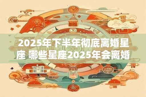 2025年下半年彻底离婚星座 哪些星座2025年会离婚