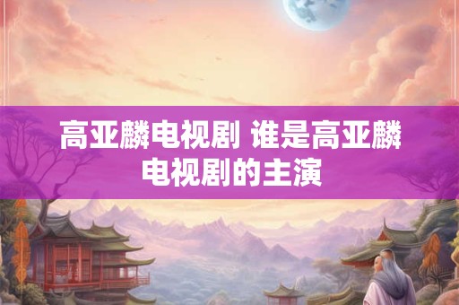 高亚麟电视剧 谁是高亚麟电视剧的主演