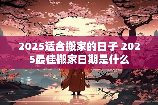 2025适合搬家的日子 2025最佳搬家日期是什么