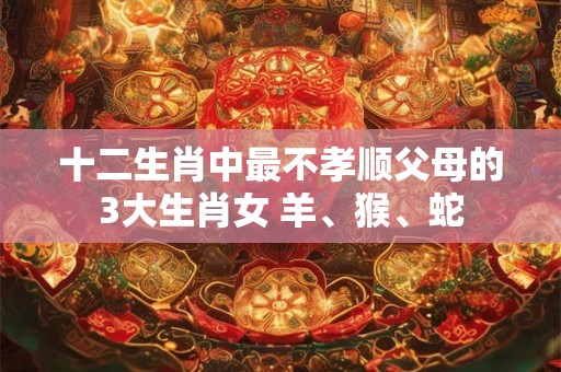 十二生肖中最不孝顺父母的3大生肖女 羊、猴、蛇