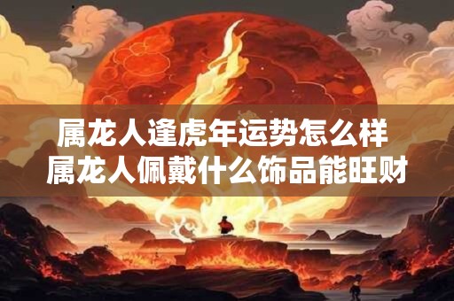 属龙人逢虎年运势怎么样 属龙人佩戴什么饰品能旺财