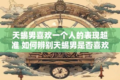天蝎男喜欢一个人的表现超准 如何辨别天蝎男是否喜欢一个人