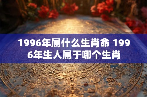 1996年属什么生肖命 1996年生人属于哪个生肖