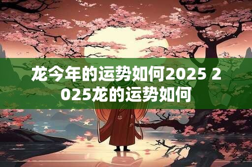 龙今年的运势如何2025 2025龙的运势如何