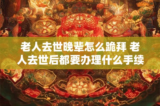 老人去世晚辈怎么跪拜 老人去世后都要办理什么手续 老人去世晚辈怎么跪拜 老人去世后都要办理什么手续