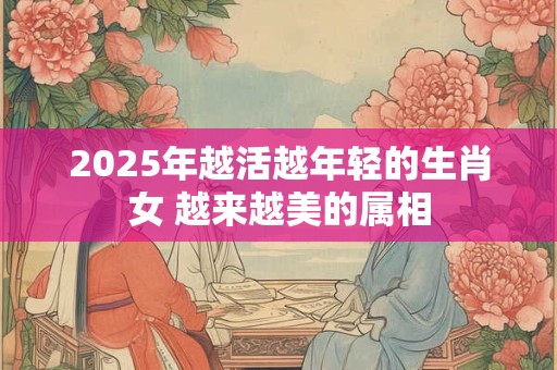 2025年越活越年轻的生肖女 越来越美的属相