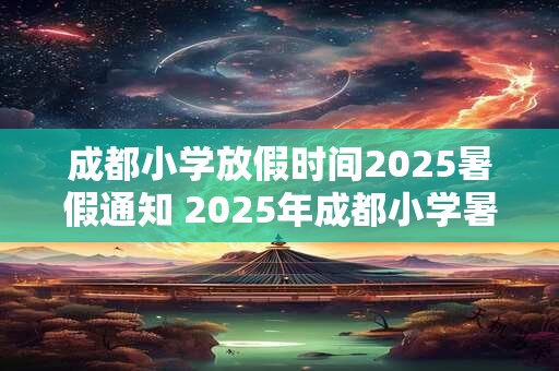 成都小学放假时间2025暑假通知 2025年成都小学暑假何时开始