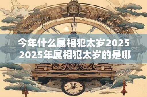 今年什么属相犯太岁2025 2025年属相犯太岁的是哪个