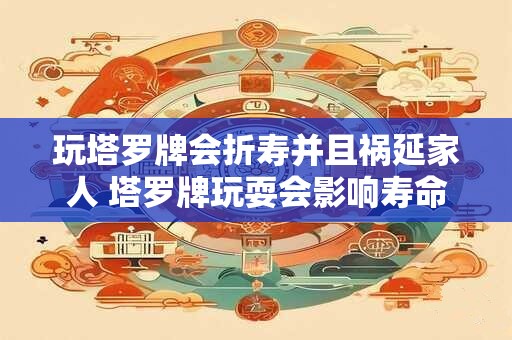 玩塔罗牌会折寿并且祸延家人 塔罗牌玩耍会影响寿命和家人吗