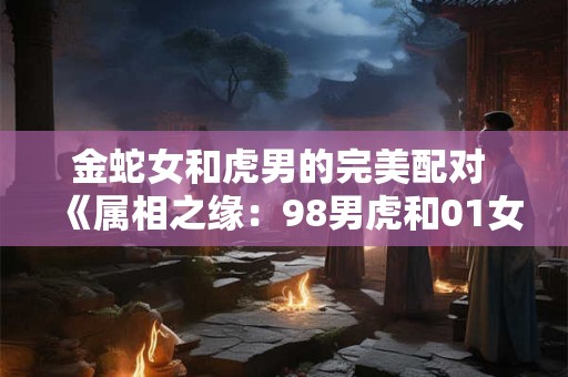 金蛇女和虎男的完美配对 《属相之缘：98男虎和01女蛇其实非常配》