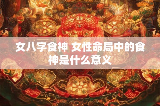 女八字食神 女性命局中的食神是什么意义