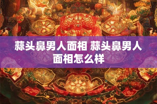 蒜头鼻男人面相 蒜头鼻男人面相怎么样 蒜头鼻男人面相 蒜头鼻男人面相怎么样