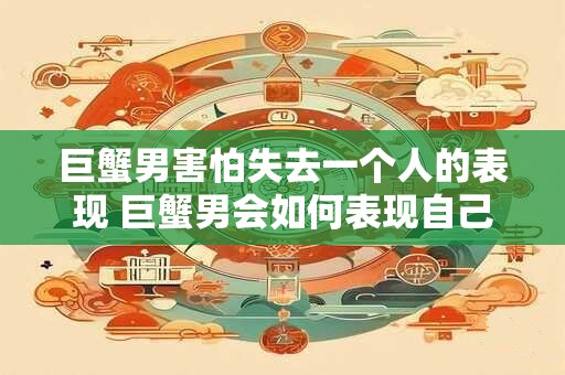 巨蟹男害怕失去一个人的表现 巨蟹男会如何表现自己害怕失去某人