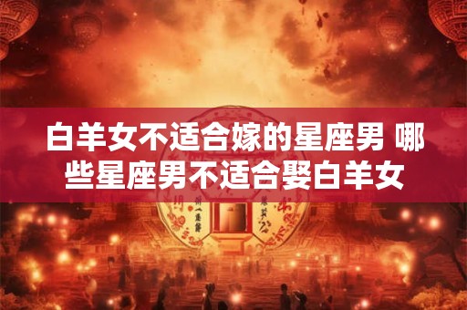 白羊女不适合嫁的星座男 哪些星座男不适合娶白羊女