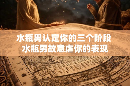 水瓶男认定你的三个阶段 水瓶男故意虐你的表现