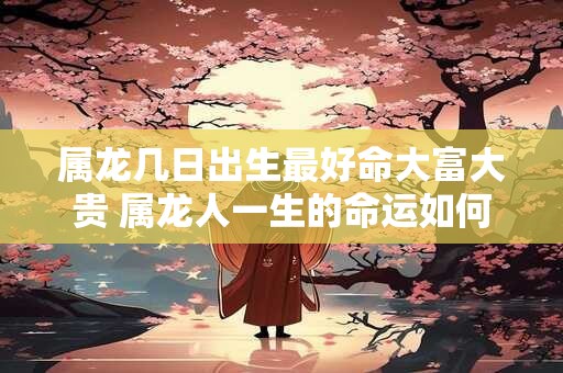 属龙几日出生最好命大富大贵 属龙人一生的命运如何