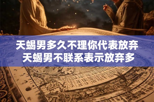 天蝎男多久不理你代表放弃 天蝎男不联系表示放弃多久