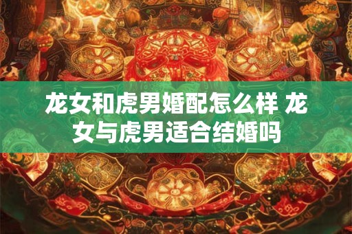 龙女和虎男婚配怎么样 龙女与虎男适合结婚吗