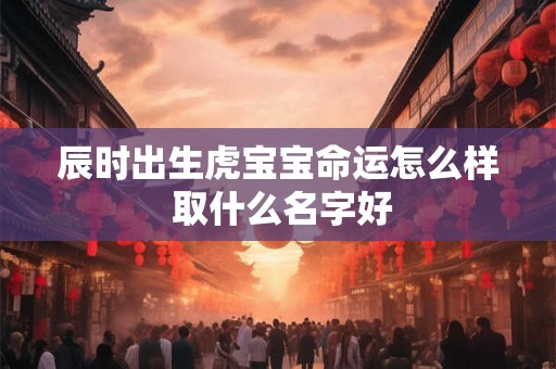 辰时出生虎宝宝命运怎么样 取什么名字好