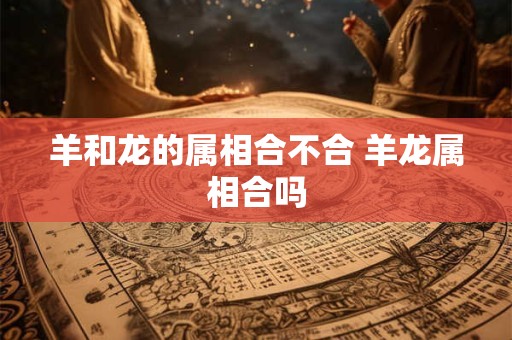 羊和龙的属相合不合 羊龙属相合吗