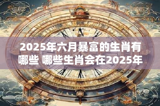 2025年六月暴富的生肖有哪些 哪些生肖会在2025年6月暴富