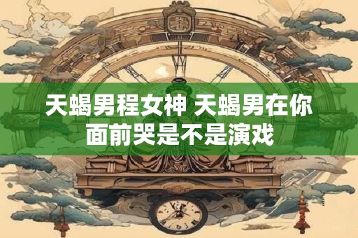 天蝎男程女神 天蝎男在你面前哭是不是演戏