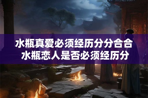 水瓶真爱必须经历分分合合 水瓶恋人是否必须经历分离方能成就真爱