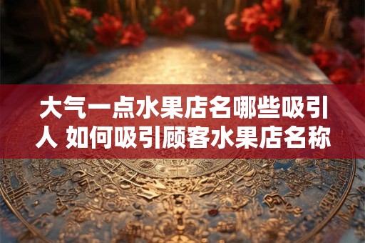 大气一点水果店名哪些吸引人 如何吸引顾客水果店名称有哪些大气的 大气一点水果店名哪些吸引人 如何吸引顾客水果店名称有哪些大气的