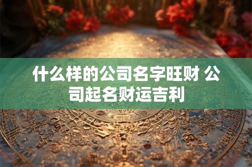 什么样的公司名字旺财 公司起名财运吉利