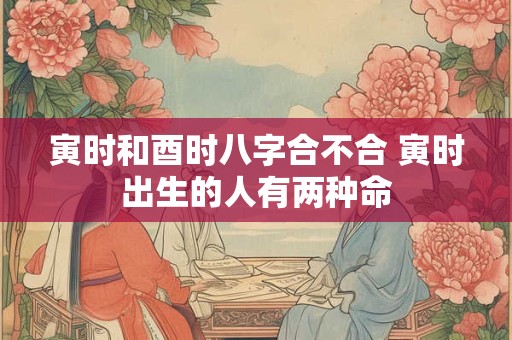 寅时和酉时八字合不合 寅时出生的人有两种命 寅时和酉时八字合不合 寅时出生的人有两种命