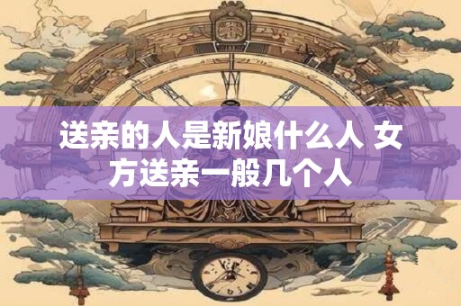 送亲的人是新娘什么人 女方送亲一般几个人