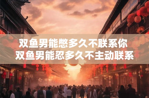 双鱼男能憋多久不联系你 双鱼男能忍多久不主动联系你