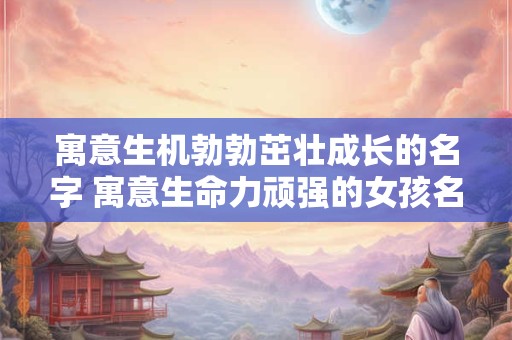 寓意生机勃勃茁壮成长的名字 寓意生命力顽强的女孩名字