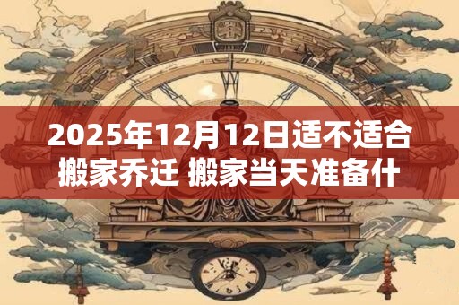 2025年12月12日适不适合搬家乔迁 搬家当天准备什么水果