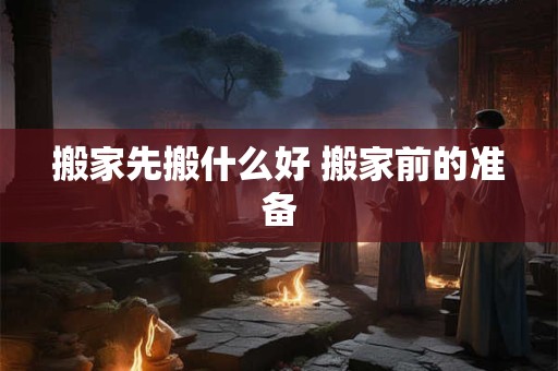 搬家先搬什么好 搬家前的准备