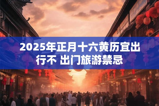 2025年正月十六黄历宜出行不 出门旅游禁忌
