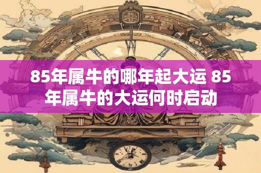 85年属牛的哪年起大运 85年属牛的大运何时启动