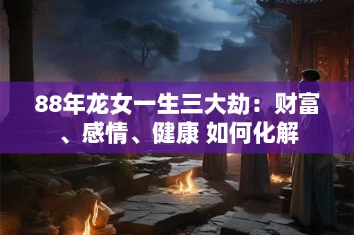 88年龙女一生三大劫：财富、感情、健康 如何化解