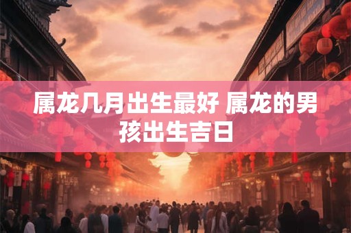 属龙几月出生最好 属龙的男孩出生吉日