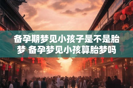 备孕期梦见小孩子是不是胎梦 备孕梦见小孩算胎梦吗
